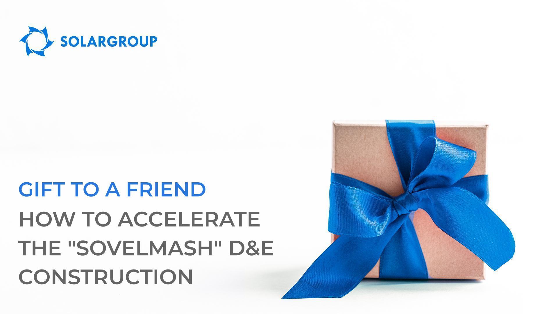 "Gift to a Friend": how to accelerate the "Sovelmash" D&E construction